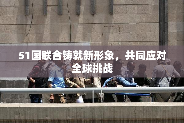 51国联合铸就新形象，共同应对全球挑战