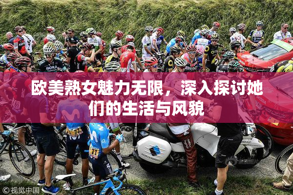 欧美熟女魅力无限，深入探讨她们的生活与风貌