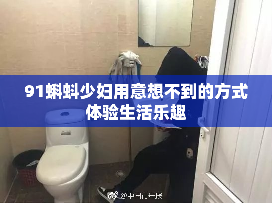 91蝌蚪少妇用意想不到的方式体验生活乐趣