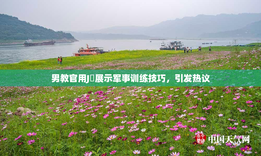男教官用J亅展示军事训练技巧，引发热议