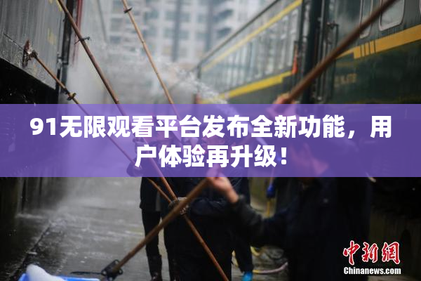 91无限观看平台发布全新功能，用户体验再升级！