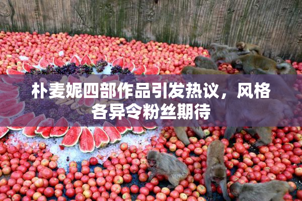 朴麦妮四部作品引发热议，风格各异令粉丝期待