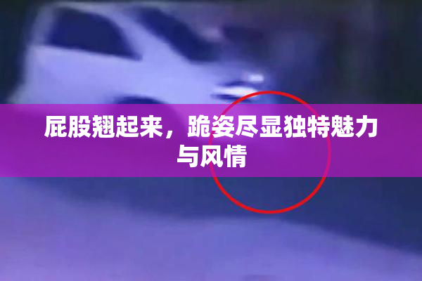 屁股翘起来，跪姿尽显独特魅力与风情