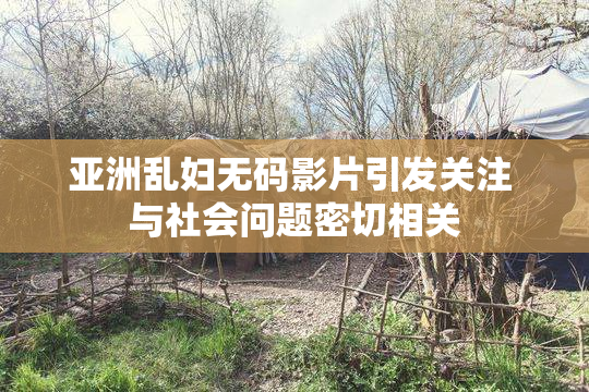 亚洲乱妇无码影片引发关注 与社会问题密切相关