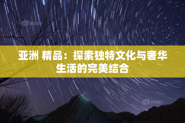 亚洲 精品：探索独特文化与奢华生活的完美结合