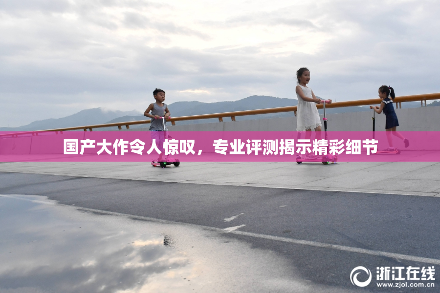 国产大作令人惊叹，专业评测揭示精彩细节