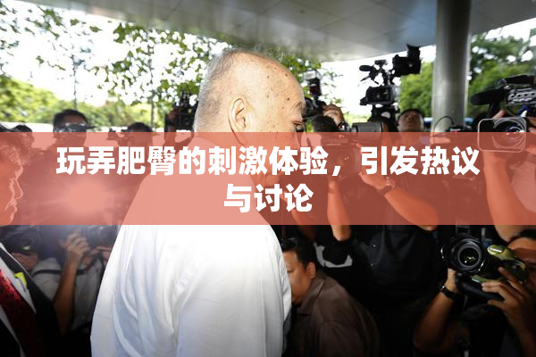 玩弄肥臀的刺激体验，引发热议与讨论