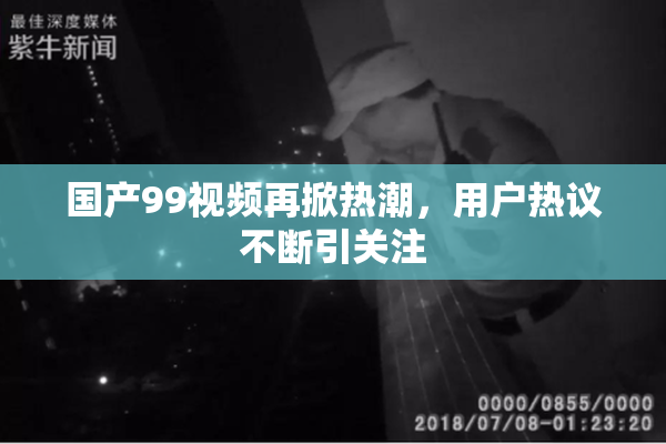 国产99视频再掀热潮，用户热议不断引关注