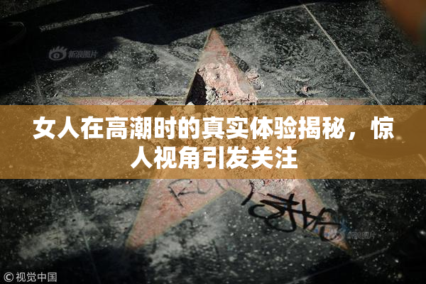 女人在高潮时的真实体验揭秘，惊人视角引发关注