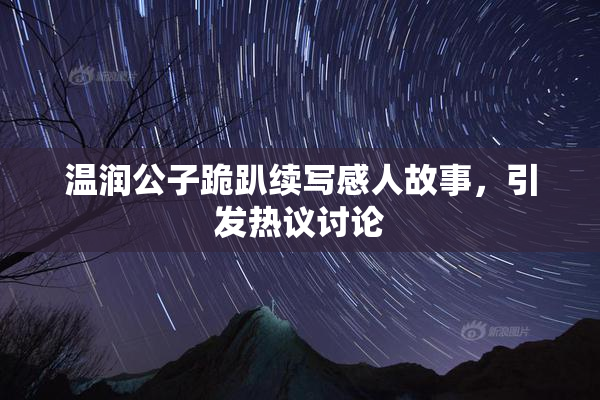 温润公子跪趴续写感人故事，引发热议讨论