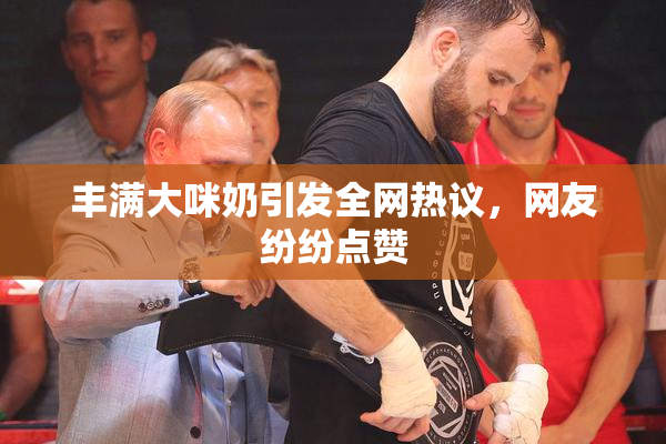 丰满大咪奶引发全网热议，网友纷纷点赞