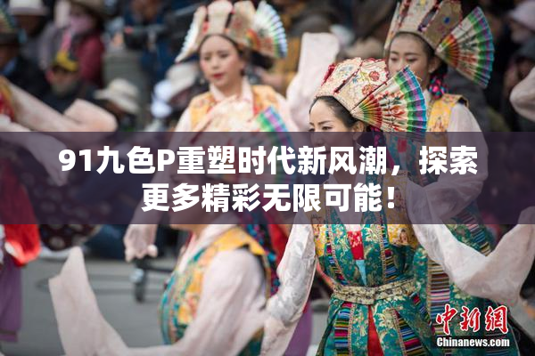 91九色P重塑时代新风潮，探索更多精彩无限可能！