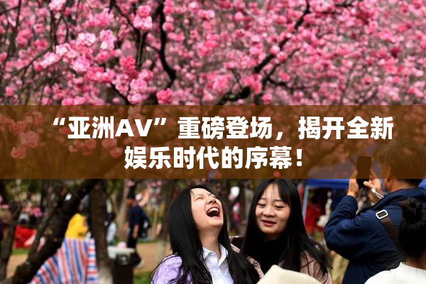 “亚洲AV”重磅登场，揭开全新娱乐时代的序幕！