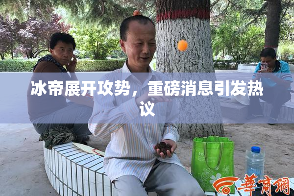 冰帝展开攻势，重磅消息引发热议