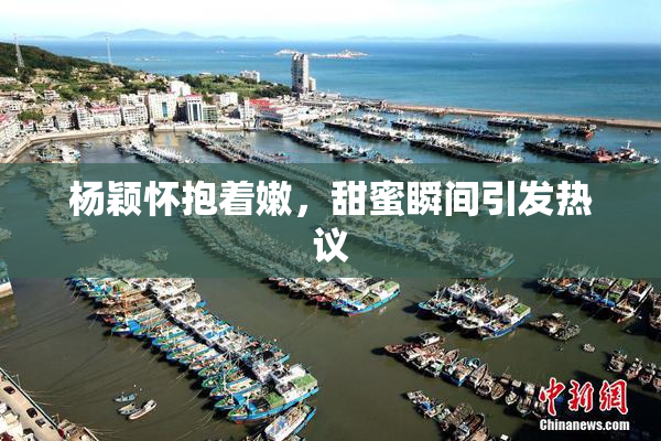 杨颖怀抱着嫩，甜蜜瞬间引发热议