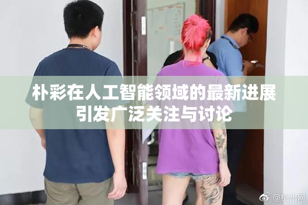 朴彩在人工智能领域的最新进展引发广泛关注与讨论
