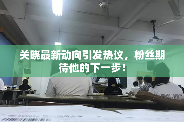关晓最新动向引发热议，粉丝期待他的下一步！