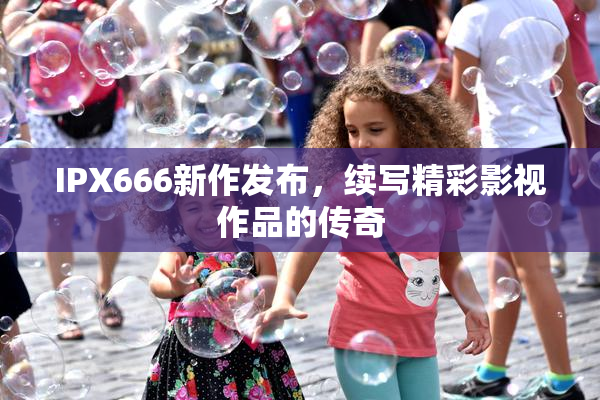 IPX666新作发布，续写精彩影视作品的传奇