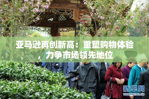 亚马逊再创新高：重塑购物体验，力争市场领先地位