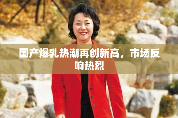 国产爆乳热潮再创新高，市场反响热烈