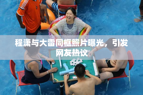 程潇与大雷同框照片曝光，引发网友热议