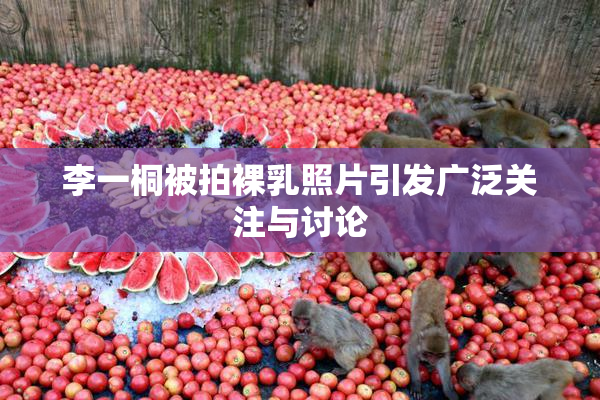 李一桐被拍裸乳照片引发广泛关注与讨论