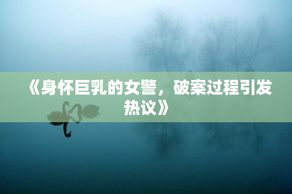 《身怀巨乳的女警，破案过程引发热议》
