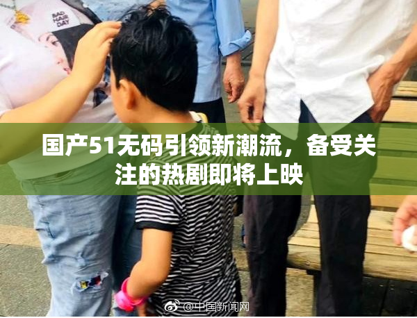 国产51无码引领新潮流，备受关注的热剧即将上映