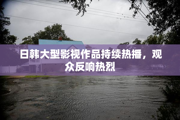 日韩大型影视作品持续热播，观众反响热烈