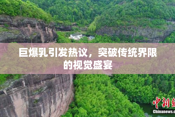 巨爆乳引发热议，突破传统界限的视觉盛宴