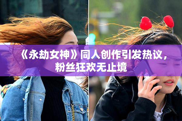 《永劫女神》同人创作引发热议，粉丝狂欢无止境
