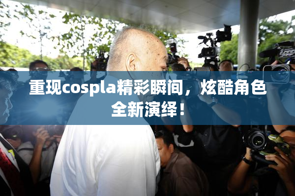 重现cospla精彩瞬间，炫酷角色全新演绎！