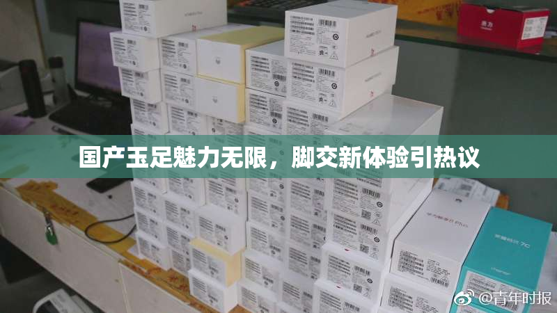国产玉足魅力无限，脚交新体验引热议