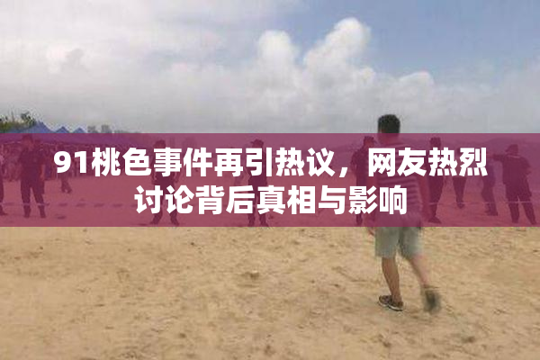 91桃色事件再引热议，网友热烈讨论背后真相与影响
