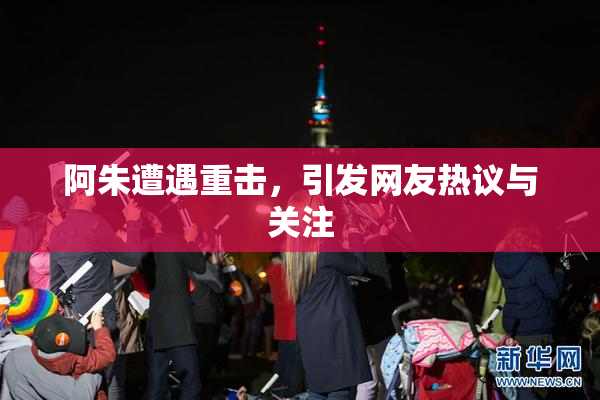 阿朱遭遇重击，引发网友热议与关注