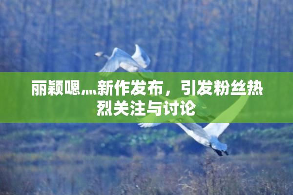 丽颖嗯灬新作发布，引发粉丝热烈关注与讨论