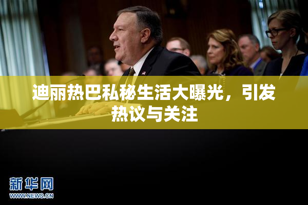迪丽热巴私秘生活大曝光，引发热议与关注
