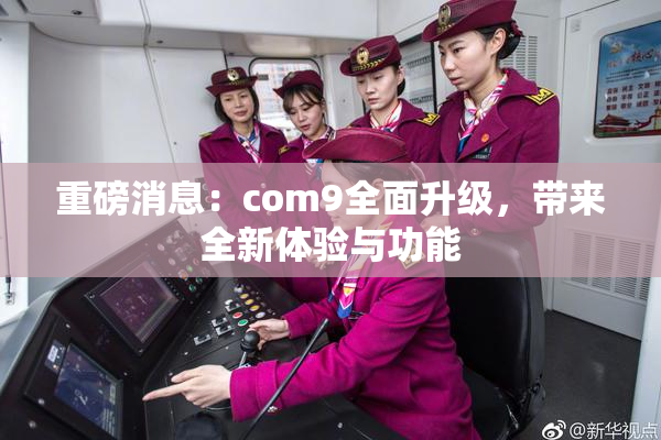 重磅消息：com9全面升级，带来全新体验与功能
