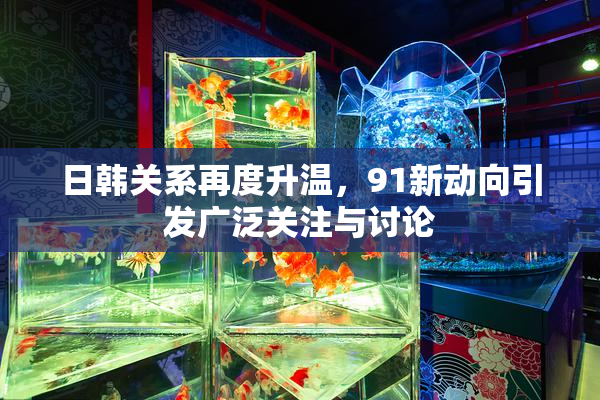 日韩关系再度升温，91新动向引发广泛关注与讨论