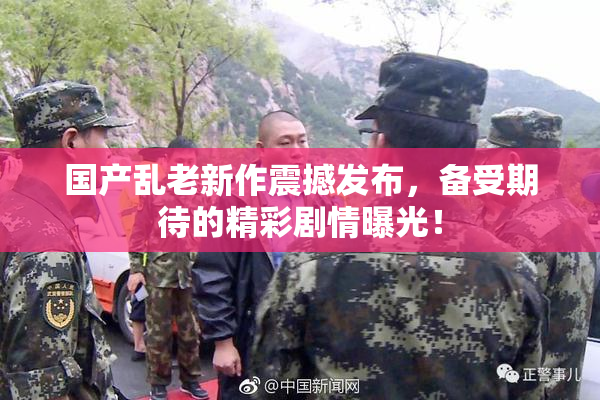 国产乱老新作震撼发布，备受期待的精彩剧情曝光！