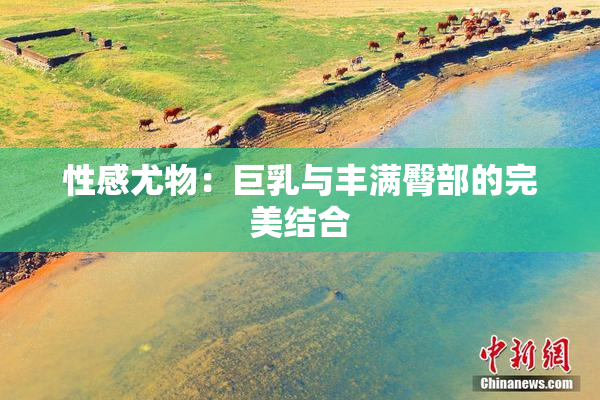 性感尤物：巨乳与丰满臀部的完美结合