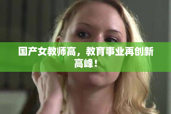 国产女教师高，教育事业再创新高峰！