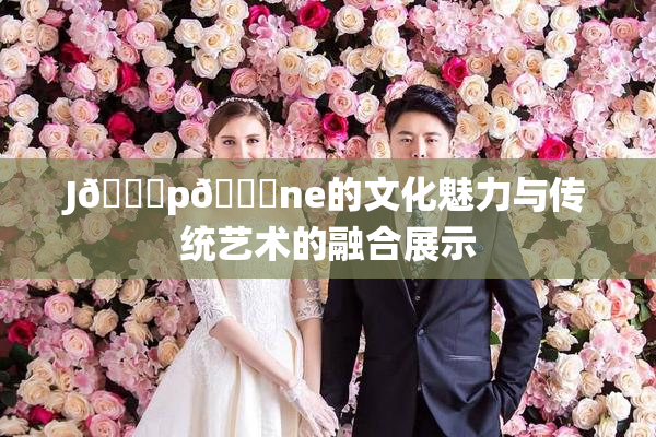 J🈚p🈚ne的文化魅力与传统艺术的融合展示