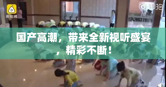 国产高潮，带来全新视听盛宴，精彩不断！