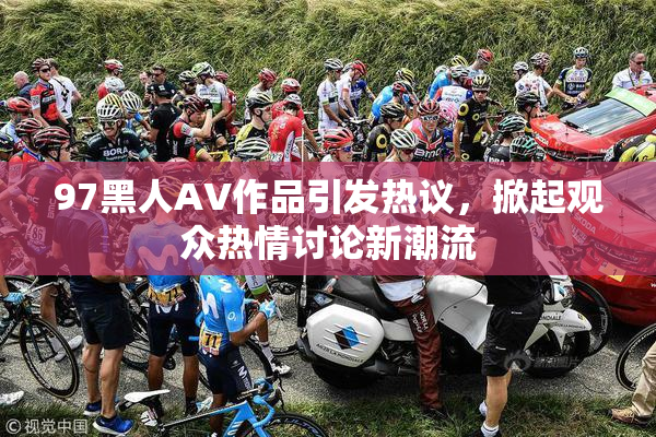 97黑人AV作品引发热议，掀起观众热情讨论新潮流