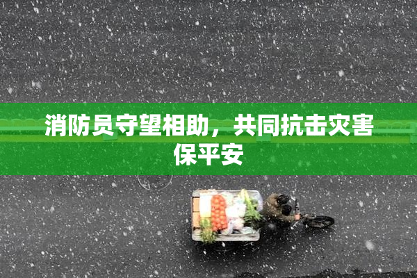 消防员守望相助，共同抗击灾害保平安