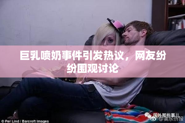 巨乳喷奶事件引发热议，网友纷纷围观讨论