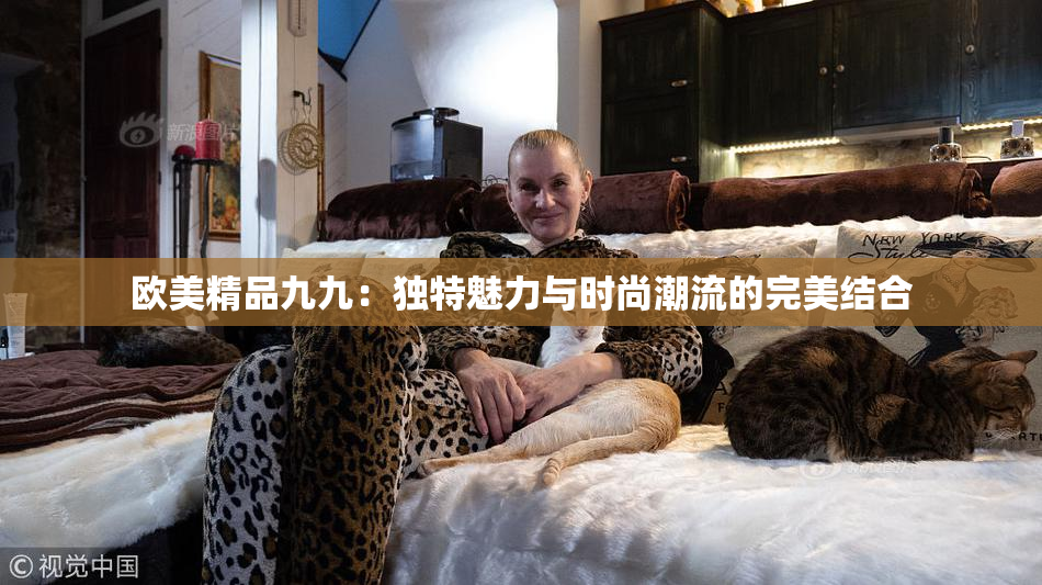 欧美精品九九：独特魅力与时尚潮流的完美结合