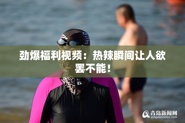劲爆福利视频：热辣瞬间让人欲罢不能！
