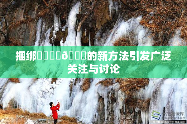 捆绑❌‌❌‌🔞的新方法引发广泛关注与讨论